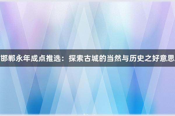 邯郸永年成点推选：探索古城的当然与历史之好意思