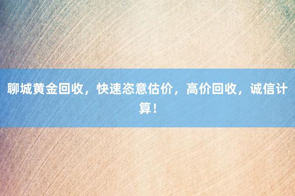 聊城黄金回收，快速恣意估价，高价回收，诚信计算！